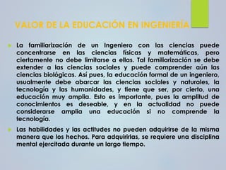VALOR DE LA EDUCACIÓN EN INGENIERÍA
 La familiarización de un Ingeniero con las ciencias puede
concentrarse en las ciencias físicas y matemáticas, pero
ciertamente no debe limitarse a ellas. Tal familiarización se debe
extender a las ciencias sociales y puede comprender aún las
ciencias biológicas. Así pues, la educación formal de un ingeniero,
usualmente debe abarcar las ciencias sociales y naturales, la
tecnología y las humanidades, y tiene que ser, por cierto, una
educación muy amplia. Esto es importante, pues la amplitud de
conocimientos es deseable, y en la actualidad no puede
considerarse amplia una educación si no comprende la
tecnología.
 Las habilidades y las actitudes no pueden adquirirse de la misma
manera que los hechos. Para adquirirlas, se requiere una disciplina
mental ejercitada durante un largo tiempo.
 