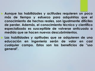  Aunque las habilidades y actitudes requieren un poco
más de tiempo y esfuerzo para adquirirlas que el
conocimiento de hechos reales, son igualmente difíciles
de perder. Además, el conocimiento técnico y científico
especializado es susceptible de volverse anticuado a
medida que se hacen nuevos descubrimientos.
 Las habilidades y aptitudes que se adquieren de una
educación en ingeniería serán de valor en casi
cualquier campo. Estos son los beneficios de "uso
general".
 