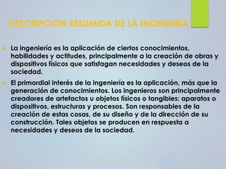 DESCRIPCIÓN RESUMIDA DE LA INGENIERÍA
 La ingeniería es la aplicación de ciertos conocimientos,
habilidades y actitudes, principalmente a la creación de obras y
dispositivos físicos que satisfagan necesidades y deseos de la
sociedad.
 El primordial interés de la ingeniería es la aplicación, más que la
generación de conocimientos. Los ingenieros son principalmente
creadores de artefactos u objetos físicos o tangibles: aparatos o
dispositivos, estructuras y procesos. Son responsables de la
creación de estas cosas, de su diseño y de la dirección de su
construcción. Tales objetos se producen en respuesta a
necesidades y deseos de la sociedad.
 