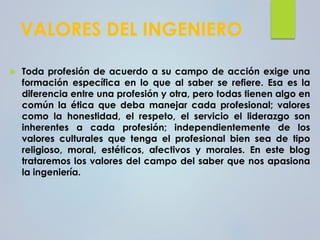 VALORES DEL INGENIERO
 Toda profesión de acuerdo a su campo de acción exige una
formación específica en lo que al saber se refiere. Esa es la
diferencia entre una profesión y otra, pero todas tienen algo en
común la ética que deba manejar cada profesional; valores
como la honestidad, el respeto, el servicio el liderazgo son
inherentes a cada profesión; independientemente de los
valores culturales que tenga el profesional bien sea de tipo
religioso, moral, estéticos, afectivos y morales. En este blog
trataremos los valores del campo del saber que nos apasiona
la ingeniería.
 
