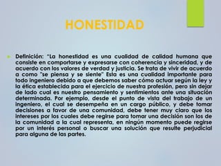 HONESTIDAD
 Definición: “La honestidad es una cualidad de calidad humana que
consiste en comportarse y expresarse con coherencia y sinceridad, y de
acuerdo con los valores de verdad y justicia. Se trata de vivir de acuerdo
a como "se piensa y se siente" Esta es una cualidad importante para
todo ingeniero debido a que debemos saber cómo actuar según la ley y
la ética establecida para el ejercicio de nuestra profesión, pero sin dejar
de lado cual es nuestro pensamiento y sentimientos ante una situación
determinada. Por ejemplo, desde el punto de vista del trabajo de un
ingeniero, el cual se desempeña en un cargo público, y debe tomar
decisiones a favor de una comunidad, debe tener muy claro que los
intereses por los cuales debe regirse para tomar una decisión son los de
la comunidad a la cual representa, en ningún momento puede regirse
por un interés personal o buscar una solución que resulte perjudicial
para alguna de las partes.
 