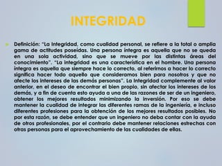 INTEGRIDAD
 Definición: “La Integridad, como cualidad personal, se refiere a la total o amplia
gama de actitudes poseídas. Una persona íntegra es aquella que no se queda
en una sola actividad, sino que se mueve por las distintas áreas del
conocimiento”. “La integridad es una característica en el hombre. Una persona
íntegra es aquella que siempre hace lo correcto, al referirnos a hacer lo correcto
significa hacer todo aquello que consideramos bien para nosotros y que no
afecte los intereses de las demás personas”. La Integridad complemente al valor
anterior, en el deseo de encontrar el bien propio, sin afectar los intereses de los
demás, y a fin de cuenta esto ayuda a una de las razones de ser de un ingeniero,
obtener los mejores resultados minimizando la inversión. Por eso se debe
mantener la cualidad de integrar las diferentes ramas de la ingeniería, e incluso
diferentes profesiones para la obtención de los mejores resultados posibles. No
por esta razón, se debe entender que un ingeniero no deba contar con la ayuda
de otros profesionales, por el contrario debe mantener relaciones estrechas con
otras personas para el aprovechamiento de las cualidades de ellas.
 