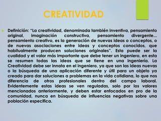 CREATIVIDAD
 Definición: “La creatividad, denominada también inventiva, pensamiento
original, imaginación constructiva, pensamiento divergente...
pensamiento creativo, es la generación de nuevas ideas o conceptos, o
de nuevas asociaciones entre ideas y conceptos conocidos, que
habitualmente producen soluciones originales”. Esta puede ser la
cualidad y el valor más importante que debe tener un ingeniero, en esta
se resumen todas las ideas que se tiene en una ingeniería. La
Creatividad debe ser innata en el ingeniero, ya que son las ideas nuevas
o la búsqueda de una aplicación diferente y útil para un objeto ya
creado para dar soluciones a problemas en la vida cotidiana, lo que nos
diferencia de otros profesionales dentro del campo laboral.
Evidentemente estas ideas se ven reguladas, solo por los valores
mencionados anteriormente, y deben estar enfocados en pro de la
comunidad, nunca en búsqueda de influencias negativas sobre una
población especifica.
 