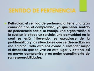 SENTIDO DE PERTENENCIA
 Definición: el sentido de pertenencia tiene una gran
conexión con el compromiso, ya que tener sentido
de pertenencia hacia su trabajo, una organización a
la cual se le ofrece un servicio, una comunidad en la
cual se está influyendo, es apropiarse de la
problemática y las situaciones que se desarrollan en
ese entorno. Todo esto nos ayuda a entender mejor
el desarrollo que se vive en este lugar, y obtener así
un mayor compromiso y un mejor cumplimiento de
sus responsabilidades.
 