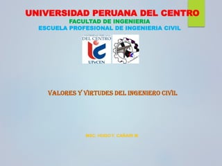 UNIVERSIDAD PERUANA DEL CENTRO
FACULTAD DE INGENIERIA
ESCUELA PROFESIONAL DE INGENIERIA CIVIL
VALORES Y VIRTUDES DEL INGENIERO CIVIL
MSC. HUGO F. CAÑARI M.
 