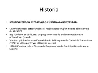 Historia
•

SEGUNDO PERÍODO: 1970-1990 (DEL EJÉRCITO A LA UNIVERSIDAD)

•

Las Universidades estadounidenses, responsables en gran medida del desarrollo
de ARPANET
Ray Tomlison, en 1971, crea un programa capaz de enviar mensajes entre
ordenadores (e-mail).
Vint Cerf y Bob Kahn especifican el diseño del Programa de Control de Transmisión
(TCP) y se utiliza por 1º vez el término Internet
1980-85 Se desarrolla el Sistema de Denominación de Dominios (Domain Name
System)

•
•
•

 