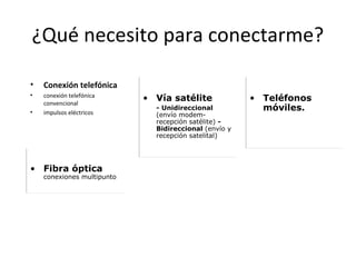 ¿Qué necesito para conectarme?
•

Conexión telefónica

•

conexión telefónica
convencional
impulsos eléctricos

•

• Fibra óptica

conexiones multipunto

• Vía satélite
- Unidireccional
(envío modemrecepción satélite) Bidireccional (envío y
recepción satelital)

• Teléfonos
móviles.

 