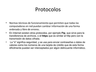 Protocolos
•

Normas técnicas de funcionamiento que permiten que todas las
computadoras en red puedan cambiar información de una forma
ordenada y libre de errores.

•

En Internet existen otros protocolos, por ejemplo Ftp, que sirve para la
transferencia de archivos, o el https que es similar al http pero con la
transmisión de datos cifrada.
La "s" significa seguridad, y se usa para enviar contraseñas o datos de
valores como los números de una tarjeta de crédito que de esta forma
dificilmente puedan ser interceptados por algún delincuente informático.

•

 
