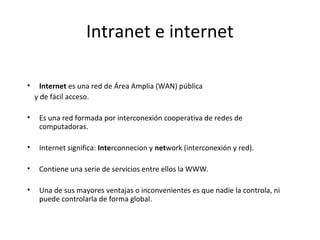 Intranet e internet
•

Internet es una red de Área Amplia (WAN) pública
y de fácil acceso.

•

Es una red formada por interconexión cooperativa de redes de
computadoras.

•

Internet significa: Interconnecion y network (interconexión y red).

•

Contiene una serie de servicios entre ellos la WWW.

•

Una de sus mayores ventajas o inconvenientes es que nadie la controla, ni
puede controlarla de forma global.

 