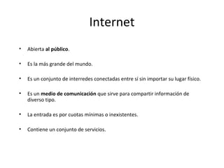 Internet
•

Abierta al público.

•

Es la más grande del mundo.

•

Es un conjunto de interredes conectadas entre sí sin importar su lugar físico.

•

Es un medio de comunicación que sirve para compartir información de
diverso tipo.

•

La entrada es por cuotas mínimas o inexistentes.

•

Contiene un conjunto de servicios.

 