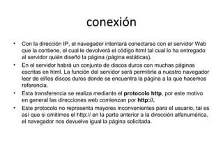 conexión
•

•

•
•

Con la dirección IP, el navegador intentará conectarse con el servidor Web
que la contiene, el cual le devolverá el código html tal cual lo ha entregado
al servidor quién diseñó la página (página estáticas).
En el servidor habrá un conjunto de discos duros con muchas páginas
escritas en html. La función del servidor será permitirle a nuestro navegador
leer de el/los discos duros donde se encuentra la página a la que hacemos
referencia.
Esta transferencia se realiza mediante el protocolo http, por este motivo
en general las direcciones web comienzan por http://.
Este protocolo no representa mayores inconvenientes para el usuario, tal es
así que si omitimos el http:// en la parte anterior a la dirección alfanumérica,
el navegador nos devuelve igual la página solicitada.

 