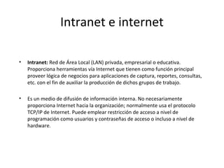 Intranet e internet
•

Intranet: Red de Área Local (LAN) privada, empresarial o educativa.
Proporciona herramientas vía Internet que tienen como función principal
proveer lógica de negocios para aplicaciones de captura, reportes, consultas,
etc. con el fin de auxiliar la producción de dichos grupos de trabajo.

•

Es un medio de difusión de información interna. No necesariamente
proporciona Internet hacia la organización; normalmente usa el protocolo
TCP/IP de Internet. Puede emplear restricción de acceso a nivel de
programación como usuarios y contraseñas de acceso o incluso a nivel de
hardware.

 