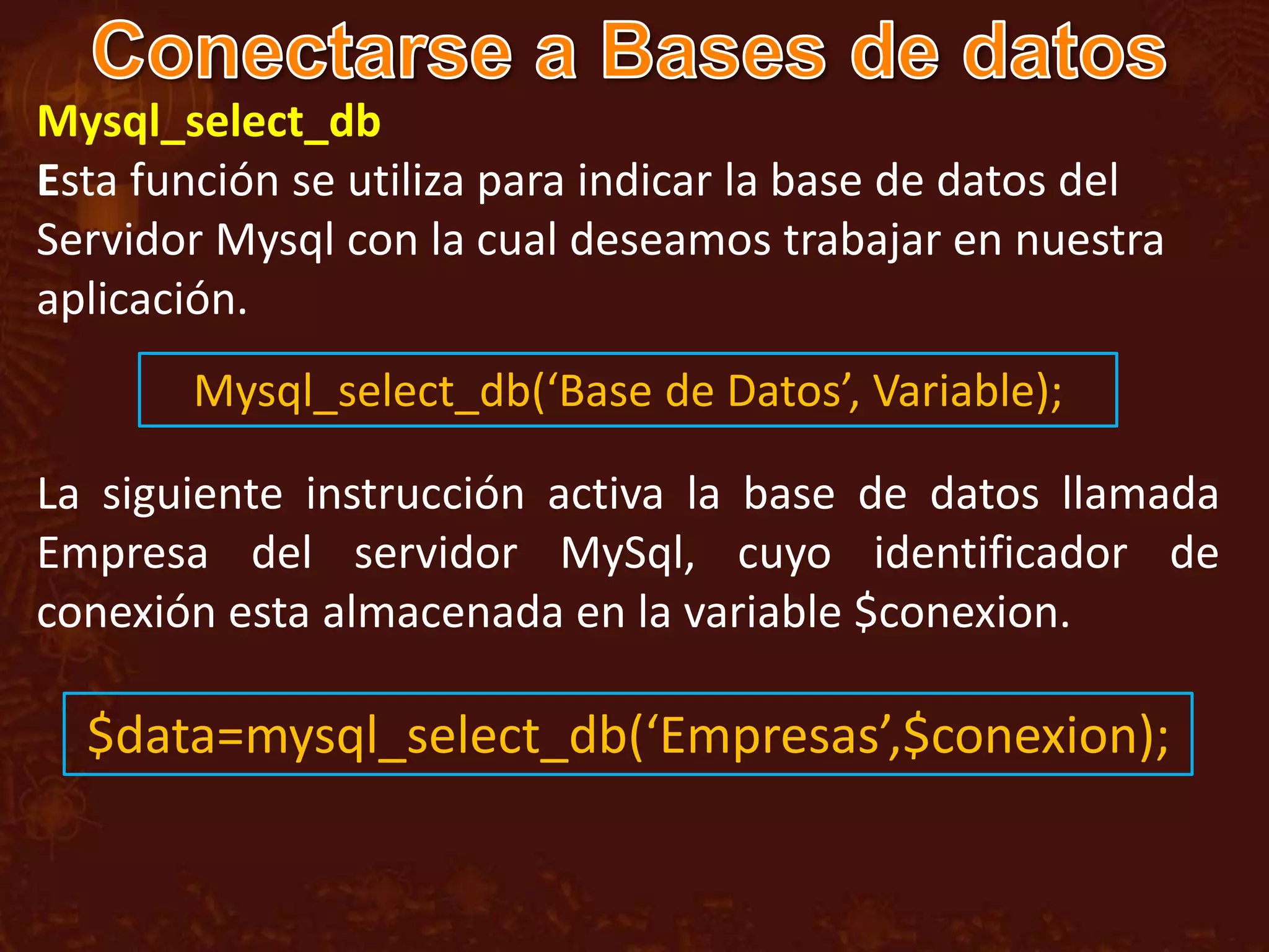 Mysql_select_db
Esta función se utiliza para indicar la base de datos del
Servidor Mysql con la cual deseamos trabajar en nuestra
aplicación.
       Mysql_select_db(‘Base de Datos’, Variable);

La siguiente instrucción activa la base de datos llamada
Empresa del servidor MySql, cuyo identificador de
conexión esta almacenada en la variable $conexion.

  $data=mysql_select_db(‘Empresas’,$conexion);
 