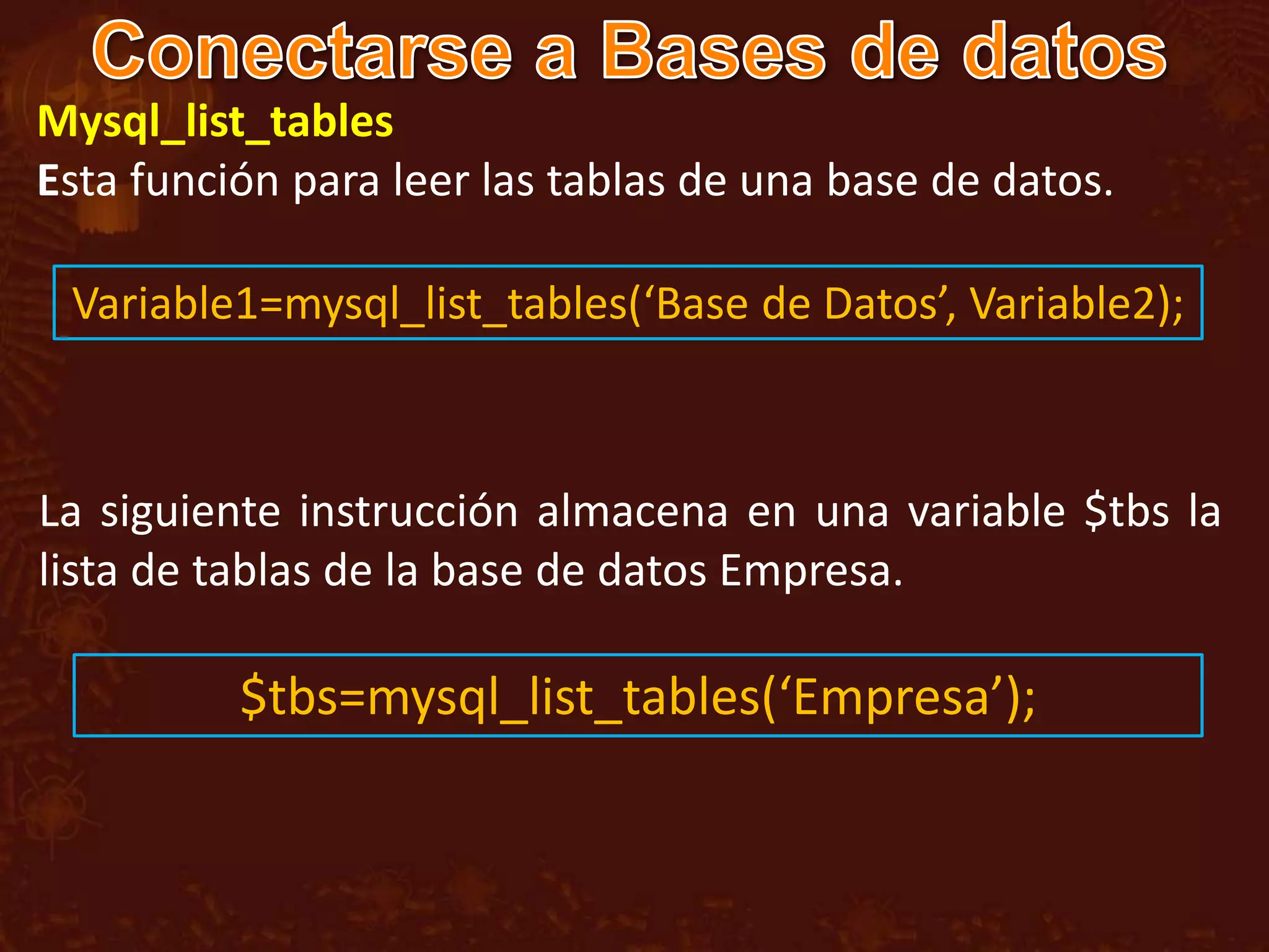 Mysql_list_tables
Esta función para leer las tablas de una base de datos.

 Variable1=mysql_list_tables(‘Base de Datos’, Variable2);



La siguiente instrucción almacena en una variable $tbs la
lista de tablas de la base de datos Empresa.

          $tbs=mysql_list_tables(‘Empresa’);
 