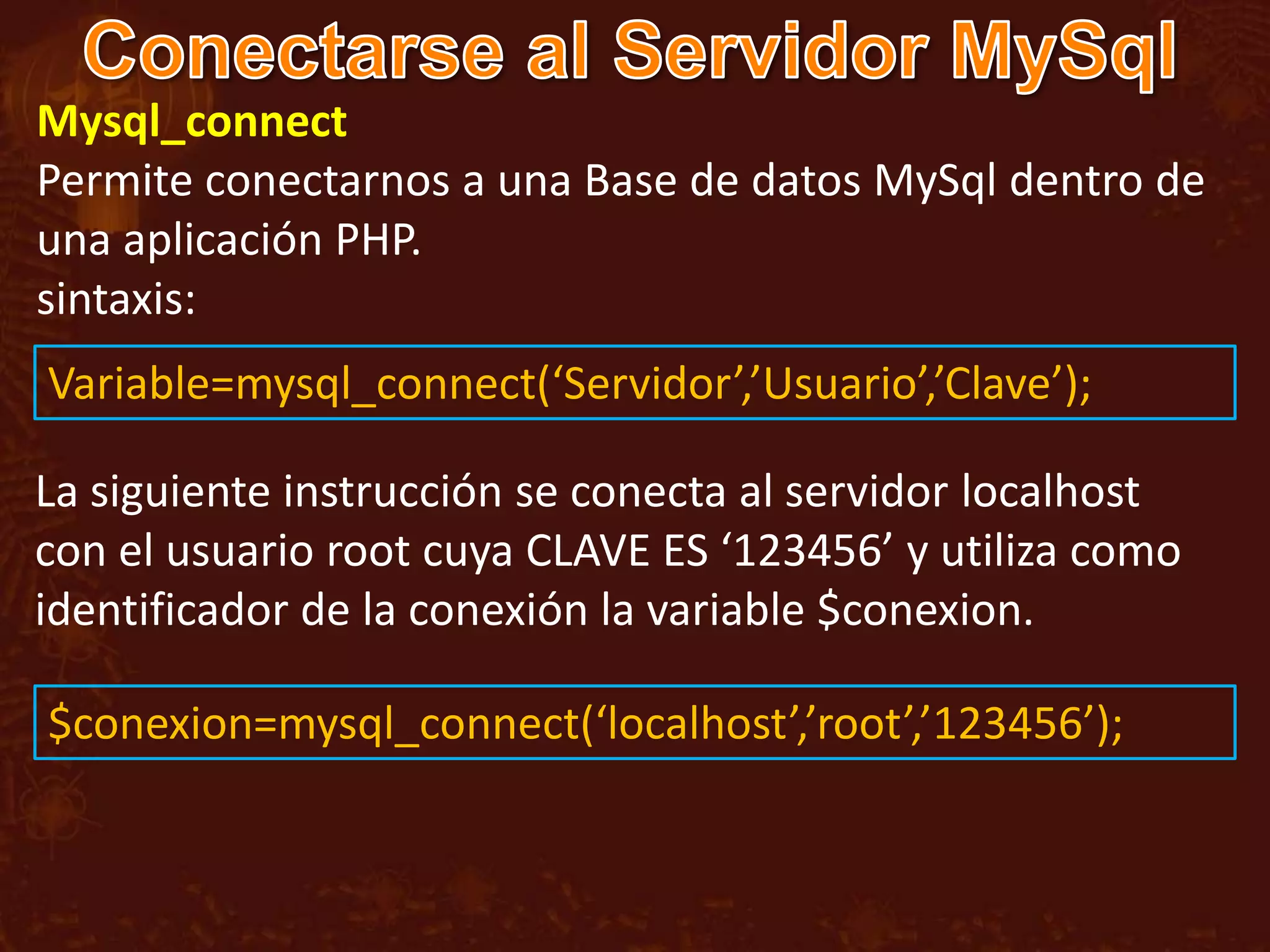 Mysql_connect
Permite conectarnos a una Base de datos MySql dentro de
una aplicación PHP.
sintaxis:
Variable=mysql_connect(‘Servidor’,’Usuario’,’Clave’);

La siguiente instrucción se conecta al servidor localhost
con el usuario root cuya CLAVE ES ‘123456’ y utiliza como
identificador de la conexión la variable $conexion.

$conexion=mysql_connect(‘localhost’,’root’,’123456’);
 
