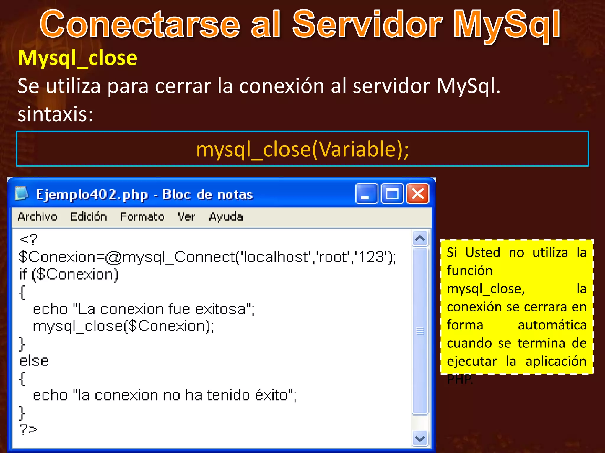 Mysql_close
Se utiliza para cerrar la conexión al servidor MySql.
sintaxis:
                   mysql_close(Variable);



                                               Si Usted no utiliza la
                                               función
                                               mysql_close,         la
                                               conexión se cerrara en
                                               forma      automática
                                               cuando se termina de
                                               ejecutar la aplicación
                                               PHP.
 