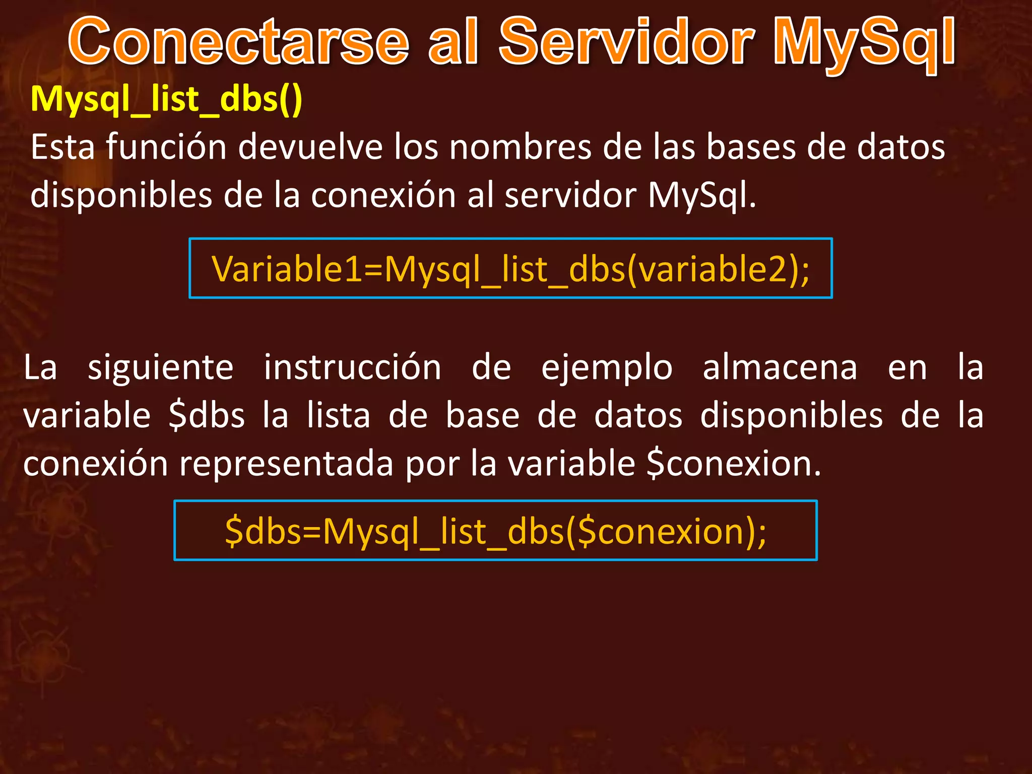 Mysql_list_dbs()
Esta función devuelve los nombres de las bases de datos
disponibles de la conexión al servidor MySql.
           Variable1=Mysql_list_dbs(variable2);

La siguiente instrucción de ejemplo almacena en la
variable $dbs la lista de base de datos disponibles de la
conexión representada por la variable $conexion.
           $dbs=Mysql_list_dbs($conexion);
 