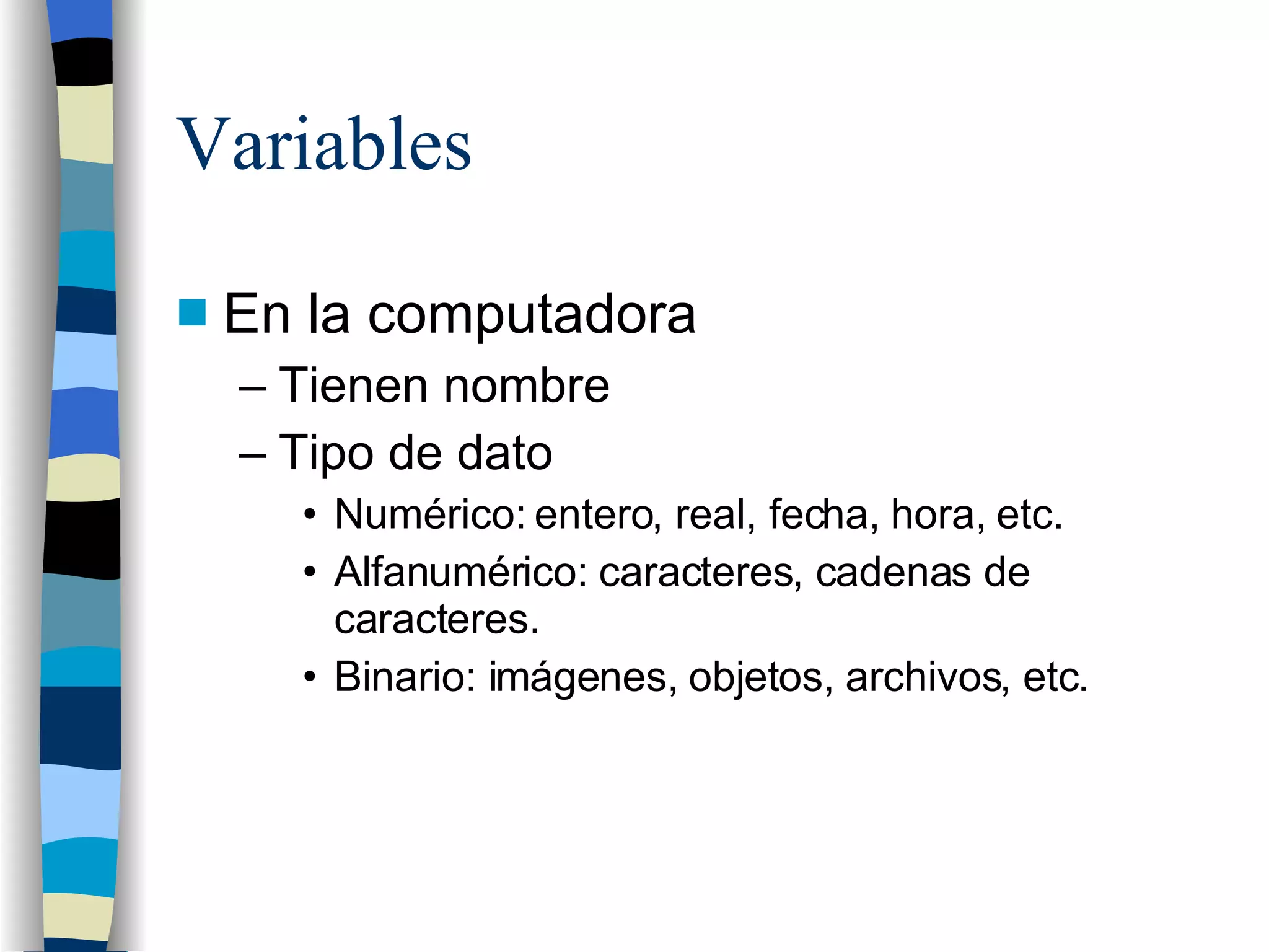 Variables En la computadora Tienen nombre Tipo de dato Numérico: entero, real, fecha, hora, etc. Alfanumérico: caracteres, cadenas de caracteres. Binario: imágenes, objetos, archivos, etc. 