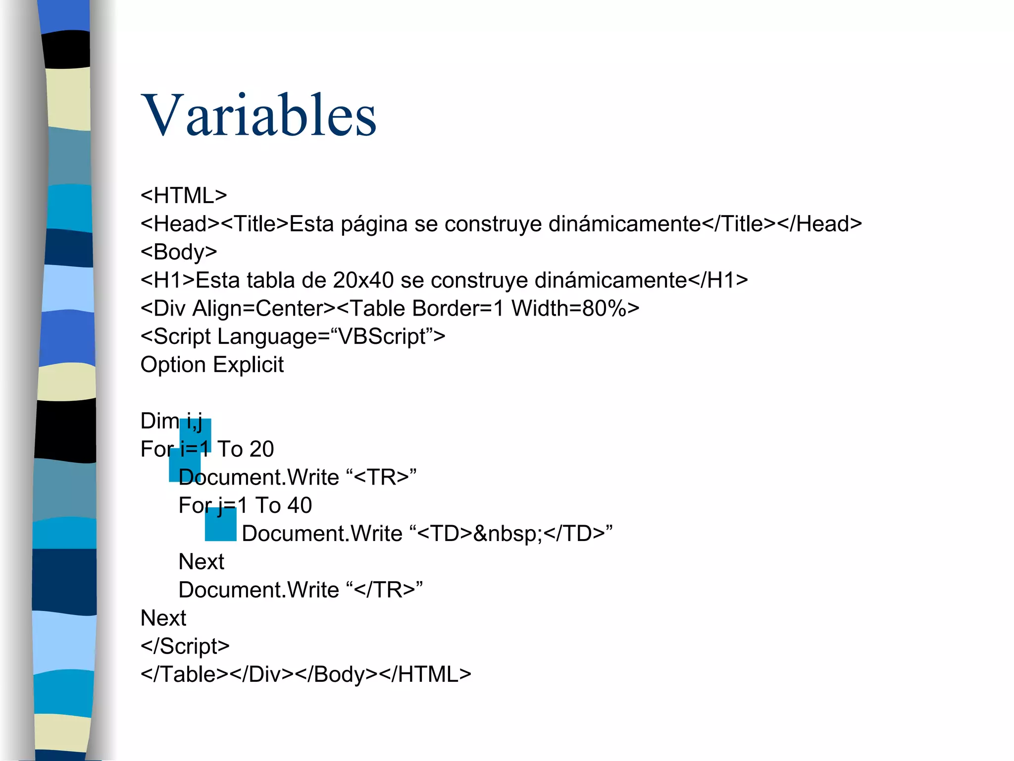 Variables <HTML> <Head><Title>Esta página se construye dinámicamente</Title></Head> <Body> <H1>Esta tabla de 20x40 se construye dinámicamente</H1> <Div Align=Center><Table Border=1 Width=80%> <Script Language=“VBScript”> Option Explicit Dim i,j For i=1 To 20 Document.Write “<TR>” For j=1 To 40 Document.Write “<TD>&nbsp;</TD>” Next Document.Write “</TR>” Next </Script> </Table></Div></Body></HTML> 