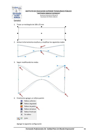 INSTITUTO DE EDUCACION SUPERIOR TECNOLÓGICO PÚBLICO
"ANTENOR ORREGO ESPINOZA"
Resolución Ministerial 509-86-ED
Revalidado RD Nº0432-2006-ED
Formando Profesionales De Calidad Para Un Mundo Empresarial 11
Ejemplo2
1. Trazar un rectángulo de 100 x 25 mm
2. Activar la herramienta envoltura, y modificar los siguientes nodos
3. Seguir modificando los nodos
4. Finalmente agregar un relleno patrón
Agregar la siguiente configuración
 