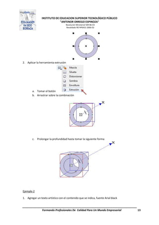 INSTITUTO DE EDUCACION SUPERIOR TECNOLÓGICO PÚBLICO
"ANTENOR ORREGO ESPINOZA"
Resolución Ministerial 509-86-ED
Revalidado RD Nº0432-2006-ED
Formando Profesionales De Calidad Para Un Mundo Empresarial 13
2. Aplicar la herramienta extrusión
a. Tomar el botón
b. Arrastrar sobre la combinación
c. Prolongar la profundidad hasta tomar la siguiente forma
Ejemplo 2
1. Agregar un texto artístico con el contenido que se indica, fuente Arial black
 