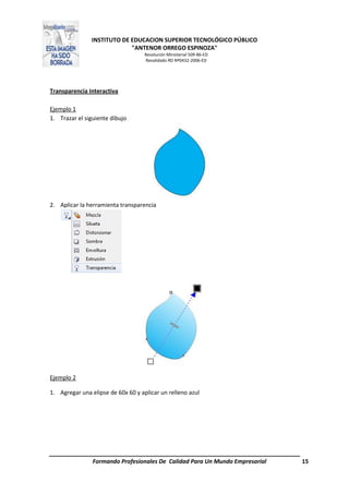 INSTITUTO DE EDUCACION SUPERIOR TECNOLÓGICO PÚBLICO
"ANTENOR ORREGO ESPINOZA"
Resolución Ministerial 509-86-ED
Revalidado RD Nº0432-2006-ED
Formando Profesionales De Calidad Para Un Mundo Empresarial 15
Transparencia Interactiva
Ejemplo 1
1. Trazar el siguiente dibujo
2. Aplicar la herramienta transparencia
Ejemplo 2
1. Agregar una elipse de 60x 60 y aplicar un relleno azul
 