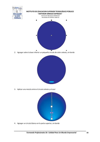 INSTITUTO DE EDUCACION SUPERIOR TECNOLÓGICO PÚBLICO
"ANTENOR ORREGO ESPINOZA"
Resolución Ministerial 509-86-ED
Revalidado RD Nº0432-2006-ED
Formando Profesionales De Calidad Para Un Mundo Empresarial 16
2. Agregar sobre la base inferior un pequeño circulo de color celeste, sin borde
3. Aplicar una mezcla entre el circulo celeste y el azul
4. Agregar un circulo blanco en la parte superior, sin borde
 