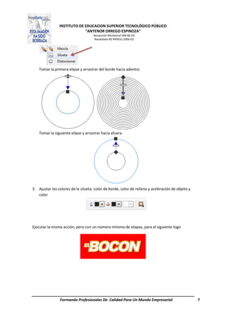 INSTITUTO DE EDUCACION SUPERIOR TECNOLÓGICO PÚBLICO
"ANTENOR ORREGO ESPINOZA"
Resolución Ministerial 509-86-ED
Revalidado RD Nº0432-2006-ED
Formando Profesionales De Calidad Para Un Mundo Empresarial 7
Tomar la primera elipse y arrastrar del borde hacia adentro
Tomar la siguiente elipse y arrastrar hacia afuera
3. Ajustar los colores de la silueta: color de borde, color de relleno y aceleración de objeto y
color
Ejecutar la misma acción, pero con un número mínimo de etapas, para el siguiente logo
 