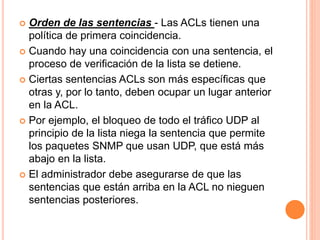  Orden de las sentencias - Las ACLs tienen una
política de primera coincidencia.
 Cuando hay una coincidencia con una sentencia, el
proceso de verificación de la lista se detiene.
 Ciertas sentencias ACLs son más específicas que
otras y, por lo tanto, deben ocupar un lugar anterior
en la ACL.
 Por ejemplo, el bloqueo de todo el tráfico UDP al
principio de la lista niega la sentencia que permite
los paquetes SNMP que usan UDP, que está más
abajo en la lista.
 El administrador debe asegurarse de que las
sentencias que están arriba en la ACL no nieguen
sentencias posteriores.
 