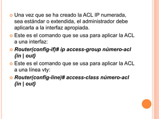  Una vez que se ha creado la ACL IP numerada,
sea estándar o extendida, el administrador debe
aplicarla a la interfaz apropiada.
 Este es el comando que se usa para aplicar la ACL
a una interfaz:
 Router(config-if)# ip access-group número-acl
{in | out}
 Este es el comando que se usa para aplicar la ACL
a una línea vty:
 Router(config-line)# access-class número-acl
{in | out}
 