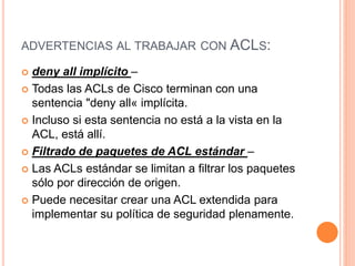 ADVERTENCIAS AL TRABAJAR CON ACLS:
 deny all implícito –
 Todas las ACLs de Cisco terminan con una
sentencia "deny all« implícita.
 Incluso si esta sentencia no está a la vista en la
ACL, está allí.
 Filtrado de paquetes de ACL estándar –
 Las ACLs estándar se limitan a filtrar los paquetes
sólo por dirección de origen.
 Puede necesitar crear una ACL extendida para
implementar su política de seguridad plenamente.
 