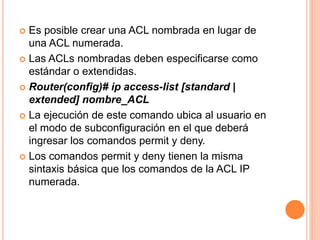  Es posible crear una ACL nombrada en lugar de
una ACL numerada.
 Las ACLs nombradas deben especificarse como
estándar o extendidas.
 Router(config)# ip access-list [standard |
extended] nombre_ACL
 La ejecución de este comando ubica al usuario en
el modo de subconfiguración en el que deberá
ingresar los comandos permit y deny.
 Los comandos permit y deny tienen la misma
sintaxis básica que los comandos de la ACL IP
numerada.
 