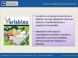 • Se aplica a un grupo de personas u
objetos, los que adquieren diversos
valores o manifestaciones a
respecto a la variable.
• Adquieren valor para la
investigación científica cuando se
relacionan con otras variables
(forman parte de hipótesis o
teorías).
 