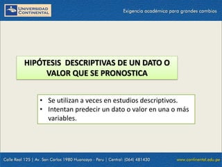 HIPÓTESIS DESCRIPTIVAS DE UN DATO O
VALOR QUE SE PRONOSTICA
• Se utilizan a veces en estudios descriptivos.
• Intentan predecir un dato o valor en una o más
variables.
 