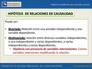 HIPÓTESIS DE RELACIONES DE CAUSALIDAD
Puede ser:
• Bivariada: Relación entre una variable independiente y una
variable dependiente.
• Multivariada: relación entre diversas variables independientes,
o una independiente y varias dependientes, o varias
independientes y varias dependientes.
• Hipótesis con presencia de variables intervinientes: Ciertas
variables intervienen modificando la relación.
 