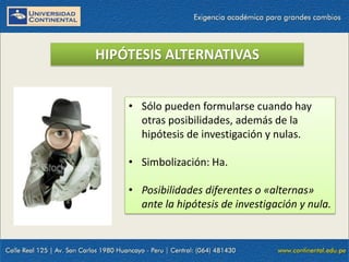HIPÓTESIS ALTERNATIVAS
• Sólo pueden formularse cuando hay
otras posibilidades, además de la
hipótesis de investigación y nulas.
• Simbolización: Ha.
• Posibilidades diferentes o «alternas»
ante la hipótesis de investigación y nula.
 