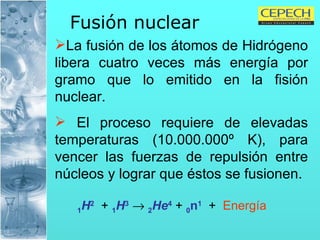 Fusión nuclear   La fusión de los átomos de Hidrógeno libera cuatro veces más energía por gramo que lo emitido en la fisión nuclear.  El proceso requiere de elevadas temperaturas (10.000.000º K), para vencer las fuerzas de repulsión entre núcleos y lograr que éstos se fusionen. 1 H 2   +  1 H 3      2 He 4  +  0 n 1   +  Energía 