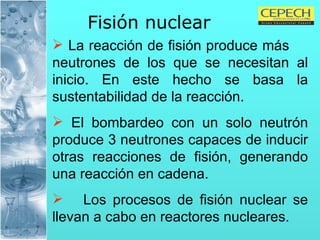 Fisión nuclear   La reacción de fisión produce más  neutrones de los que se necesitan al inicio. En este hecho se basa la sustentabilidad de la reacción. El bombardeo con un solo neutrón produce 3 neutrones capaces de inducir otras reacciones de fisión, generando una reacción en cadena. Los procesos de fisión nuclear se llevan a cabo en reactores nucleares. 