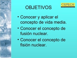 OBJETIVOS Conocer y aplicar el concepto de vida media. Conocer el concepto de fusión nuclear. Conocer el concepto de fisión nuclear. 