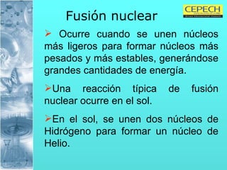 Fusión nuclear   Ocurre cuando se unen núcleos más ligeros para formar núcleos más pesados y más estables, generándose grandes cantidades de energía.  Una reacción típica de fusión nuclear ocurre en el sol. En el sol, se unen dos núcleos de Hidrógeno para formar un núcleo de Helio.  