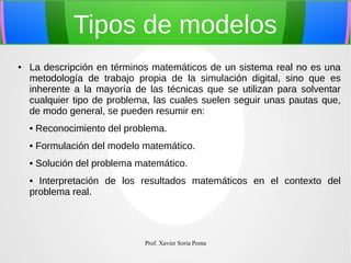 Tipos de modelos
●

La descripción en términos matemáticos de un sistema real no es una
metodología de trabajo propia de la simulación digital, sino que es
inherente a la mayoría de las técnicas que se utilizan para solventar
cualquier tipo de problema, las cuales suelen seguir unas pautas que,
de modo general, se pueden resumir en:
• Reconocimiento del problema.
• Formulación del modelo matemático.
• Solución del problema matemático.
• Interpretación de los resultados matemáticos en el contexto del
problema real.

Prof. Xavier Soria Poma

 