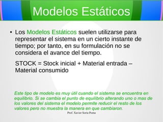 Modelos Estáticos
●

Los Modelos Estáticos suelen utilizarse para
representar el sistema en un cierto instante de
tiempo; por tanto, en su formulación no se
considera el avance del tiempo.
STOCK = Stock inicial + Material entrada –
Material consumido

Este tipo de modelo es muy útil cuando el sistema se encuentra en
equilibrio. Si se cambia el punto de equilibrio alterando uno o mas de
los valores del sistema el modelo permite reducir el resto de los
valores pero no muestra la manera en que cambiaron.
Prof. Xavier Soria Poma

 