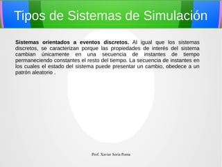 Tipos de Sistemas de Simulación
Sistemas orientados a eventos discretos. Al igual que los sistemas
discretos, se caracterizan porque las propiedades de interés del sistema
cambian únicamente en una secuencia de instantes de tiempo
permaneciendo constantes el resto del tiempo. La secuencia de instantes en
los cuales el estado del sistema puede presentar un cambio, obedece a un
patrón aleatorio .

Prof. Xavier Soria Poma

 