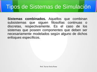 Tipos de Sistemas de Simulación
Sistemas combinados. Aquellos que combinan
subsistemas que siguen filosofías continuas o
discretas, respectivamente. Es el caso de los
sistemas que poseen componentes que deben ser
necesariamente modelados según alguno de dichos
enfoques específicos.

Prof. Xavier Soria Poma

 