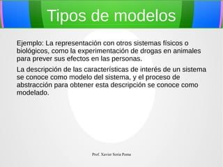 Tipos de modelos
Ejemplo: La representación con otros sistemas físicos o
biológicos, como la experimentación de drogas en animales
para prever sus efectos en las personas.
La descripción de las características de interés de un sistema
se conoce como modelo del sistema, y el proceso de
abstracción para obtener esta descripción se conoce como
modelado.

Prof. Xavier Soria Poma

 