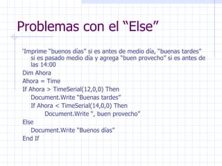 Problemas con el “Else” ‘ Imprime “buenos días” si es antes de medio día, “buenas tardes” si es pasado medio día y agrega “buen provecho” si es antes de las 14:00 Dim Ahora Ahora = Time If Ahora > TimeSerial(12,0,0) Then Document.Write “Buenas tardes” If Ahora < TimeSerial(14,0,0) Then Document.Write “, buen provecho” Else Document.Write “Buenos días” End If 
