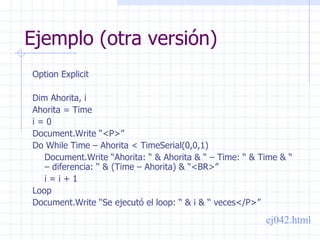 Ejemplo (otra versión) Option Explicit Dim Ahorita, i Ahorita = Time i = 0 Document.Write “<P>” Do While Time – Ahorita < TimeSerial(0,0,1) Document.Write “Ahorita: “ & Ahorita & “ – Time: “ & Time & “ – diferencia: “ & (Time – Ahorita) & “<BR>” i = i + 1 Loop Document.Write “Se ejecutó el loop: “ & i & “ veces</P>” ej042.html 