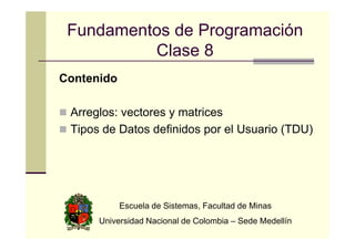 Fundamentos de Programación
Clase 8
Contenido
Arreglos: vectores y matrices
Tipos de Datos definidos por el Usuario (TDU)

Escuela de Sistemas, Facultad de Minas
Universidad Nacional de Colombia – Sede Medellín

 