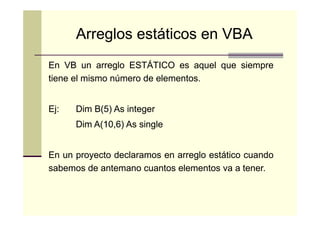 Arreglos estáticos en VBA
En VB un arreglo ESTÁTICO es aquel que siempre
tiene el mismo número de elementos.
elementos.
Ej:
Ej:

Dim B(5) As integer
B(5
Dim A(10,6) As single
A(10,

En un proyecto declaramos en arreglo estático cuando
sabemos de antemano cuantos elementos va a tener.
tener.

 