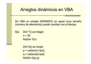 Arreglos dinámicos en VBA
En VBA un arreglo DINÁMICO es aquel cuyo tamaño
(número de elementos) puede cambiar con el tiempo.
tiempo.
Ejs:
Ejs:

Dim T() as integer
n = 50
ReDim T(n)
Dim G() as single
p = val(texto1.text)
val(texto1
q = val(texto2.text)
val(texto2
ReDim G(p,q)
G(p,q)

 